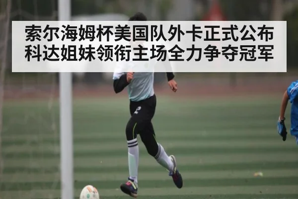 索尔海姆杯美国队外卡正式公布 科达姐妹领衔主场全力争夺冠军 | kaiyun